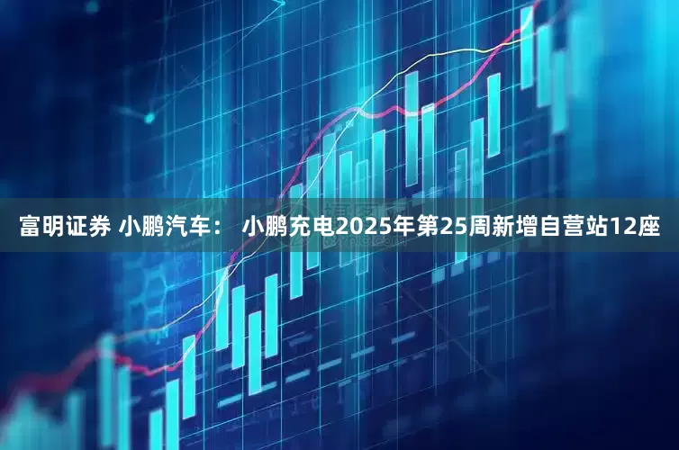 富明证券 小鹏汽车： 小鹏充电2025年第25周新增自营站12座