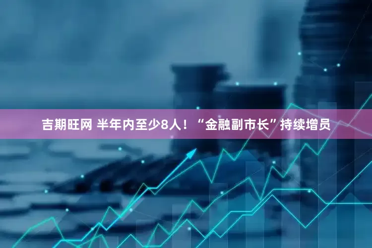 吉期旺网 半年内至少8人！“金融副市长”持续增员