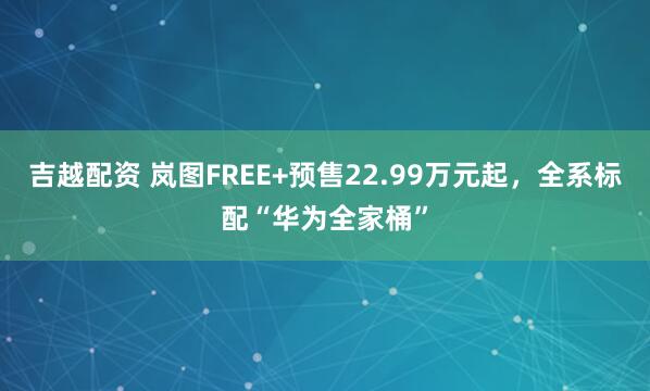 吉越配资 岚图FREE+预售22.99万元起，全系标配“华为全家桶”