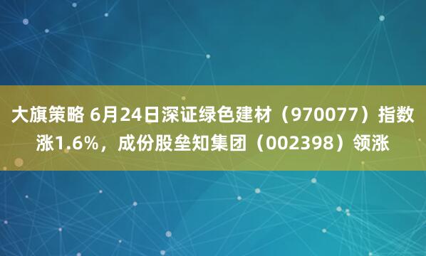 大旗策略 6月24日深证绿色建材（970077）指数涨1.6%，成份股垒知集团（002398）领涨
