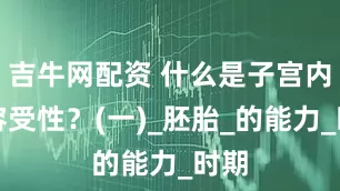 吉牛网配资 什么是子宫内膜容受性？(一)_胚胎_的能力_时期