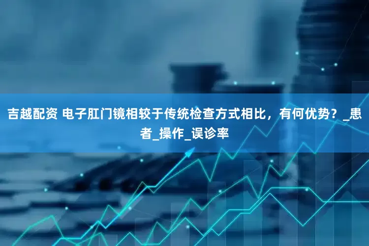 吉越配资 电子肛门镜相较于传统检查方式相比，有何优势？_患者_操作_误诊率