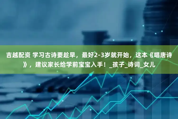 吉越配资 学习古诗要趁早，最好2-3岁就开始，这本《唱唐诗》，建议家长给学前宝宝入手！_孩子_诗词_女儿