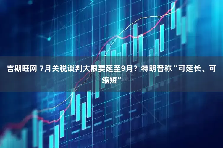 吉期旺网 7月关税谈判大限要延至9月？特朗普称“可延长、可缩短”