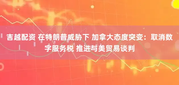 吉越配资 在特朗普威胁下 加拿大态度突变：取消数字服务税 推进与美贸易谈判