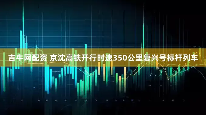 吉牛网配资 京沈高铁开行时速350公里复兴号标杆列车