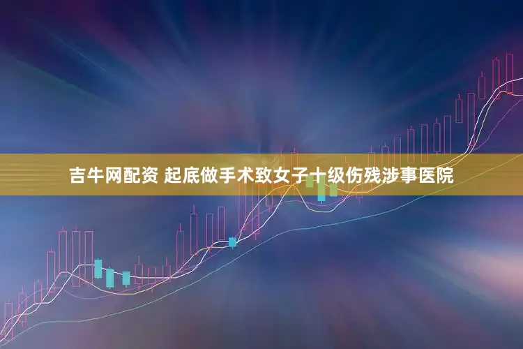吉牛网配资 起底做手术致女子十级伤残涉事医院