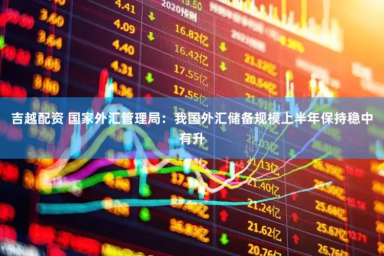 吉越配资 国家外汇管理局：我国外汇储备规模上半年保持稳中有升