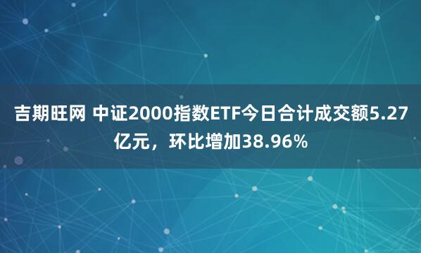 吉期旺网 中证2000指数ETF今日合计成交额5.27亿元，环比增加38.96%