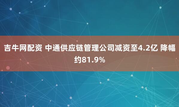 吉牛网配资 中通供应链管理公司减资至4.2亿 降幅约81.9%