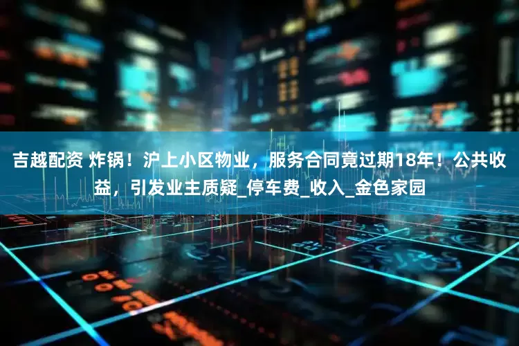 吉越配资 炸锅！沪上小区物业，服务合同竟过期18年！公共收益，引发业主质疑_停车费_收入_金色家园