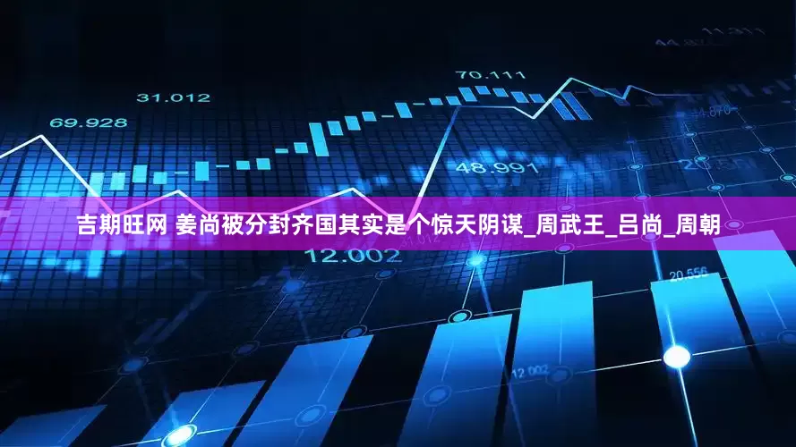 吉期旺网 姜尚被分封齐国其实是个惊天阴谋_周武王_吕尚_周朝
