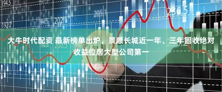大牛时代配资 最新榜单出炉，景顺长城近一年、三年固收绝对收益位居大型公司第一