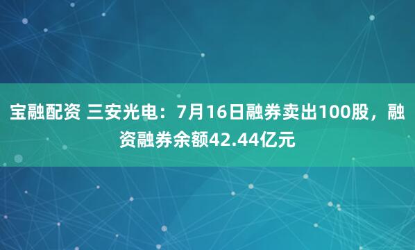 宝融配资 三安光电：7月16日融券卖出100股，融资融券余额42.44亿元