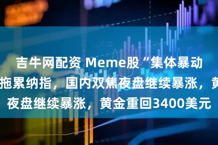 吉牛网配资 Meme股“集体暴动”，科技股受挫拖累纳指，国内双焦夜盘继续暴涨，黄金重回3400美元