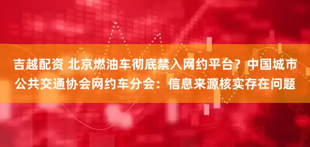 吉越配资 北京燃油车彻底禁入网约平台？中国城市公共交通协会网约车分会：信息来源核实存在问题