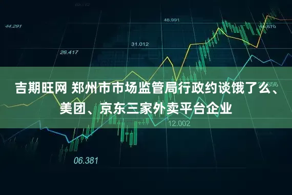 吉期旺网 郑州市市场监管局行政约谈饿了么、美团、京东三家外卖平台企业