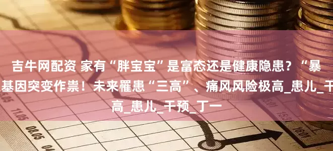 吉牛网配资 家有“胖宝宝”是富态还是健康隐患？“暴食”或是基因突变作祟！未来罹患“三高”、痛风风险极高_患儿_干预_丁一