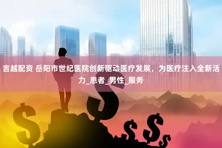 吉越配资 岳阳市世纪医院创新驱动医疗发展，为医疗注入全新活力_患者_男性_服务
