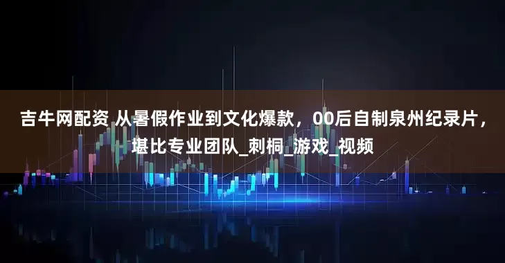 吉牛网配资 从暑假作业到文化爆款，00后自制泉州纪录片，堪比专业团队_刺桐_游戏_视频