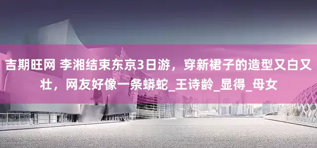 吉期旺网 李湘结束东京3日游，穿新裙子的造型又白又壮，网友好像一条蟒蛇_王诗龄_显得_母女