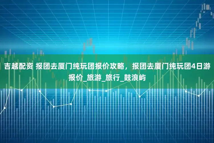 吉越配资 报团去厦门纯玩团报价攻略，报团去厦门纯玩团4日游报价_旅游_旅行_鼓浪屿