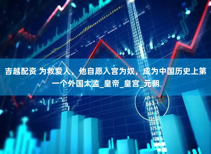 吉越配资 为救爱人，他自愿入宫为奴，成为中国历史上第一个外国太监_皇帝_皇宫_元朝