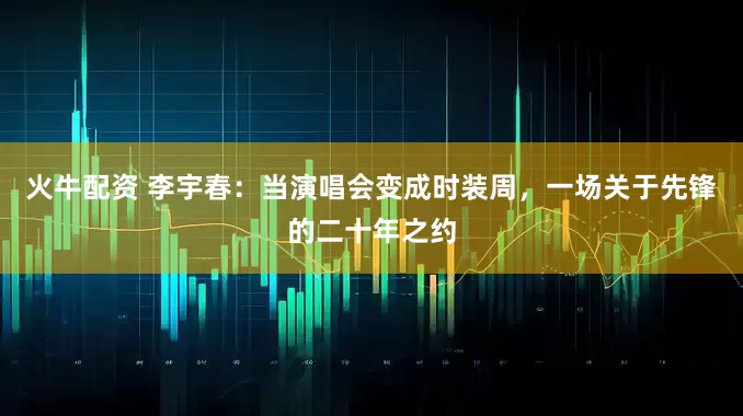 火牛配资 李宇春：当演唱会变成时装周，一场关于先锋的二十年之约