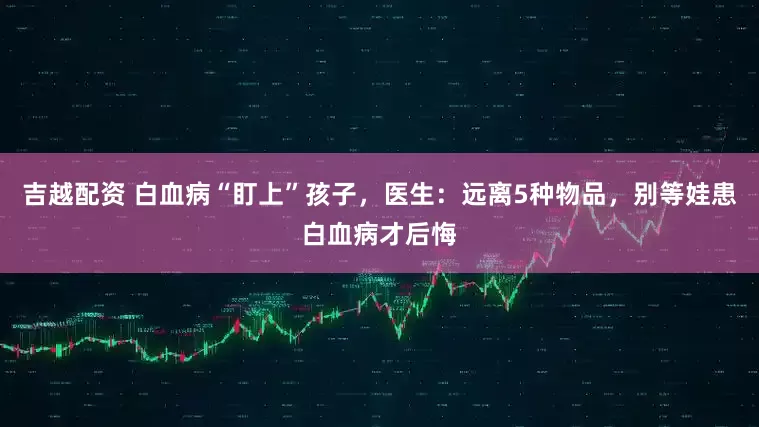 吉越配资 白血病“盯上”孩子，医生：远离5种物品，别等娃患白血病才后悔