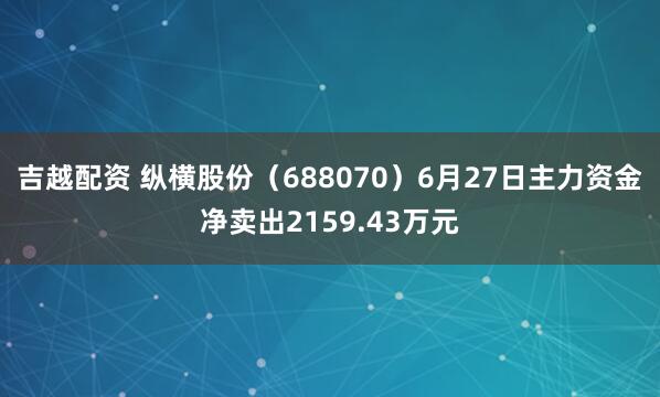吉越配资 纵横股份（688070）6月27日主力资金净卖出2159.43万元