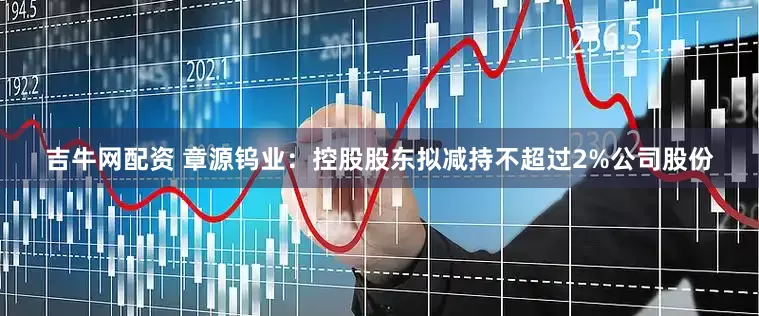 吉牛网配资 章源钨业：控股股东拟减持不超过2%公司股份