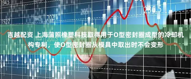 吉越配资 上海蒲照橡塑科技取得用于O型密封圈成型的冷却机构专利，使O型密封圈从模具中取出时不会变形