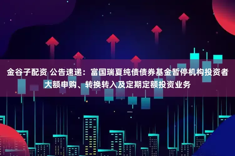 金谷子配资 公告速递：富国瑞夏纯债债券基金暂停机构投资者大额申购、转换转入及定期定额投资业务