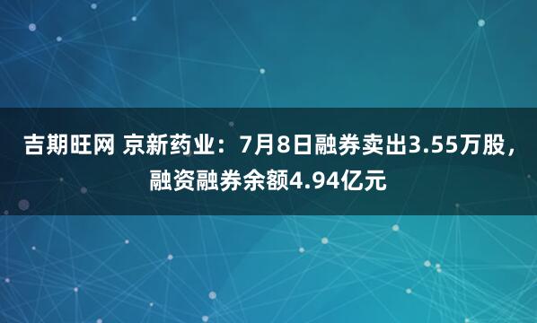 吉期旺网 京新药业：7月8日融券卖出3.55万股，融资融券余额4.94亿元