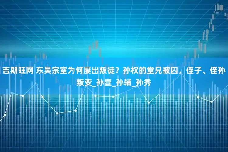 吉期旺网 东吴宗室为何屡出叛徒？孙权的堂兄被囚，侄子、侄孙叛变_孙壹_孙辅_孙秀