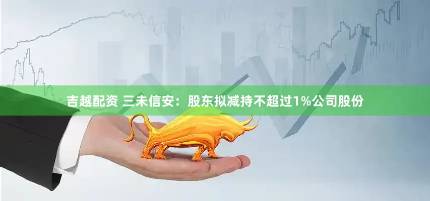 吉越配资 三未信安：股东拟减持不超过1%公司股份