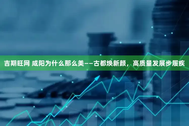 吉期旺网 咸阳为什么那么美——古都焕新颜，高质量发展步履疾