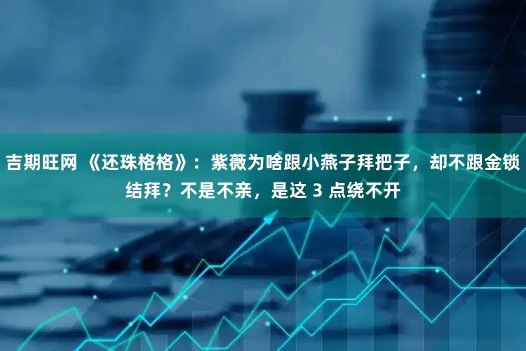 吉期旺网 《还珠格格》：紫薇为啥跟小燕子拜把子，却不跟金锁结拜？不是不亲，是这 3 点绕不开