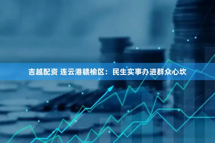 吉越配资 连云港赣榆区：民生实事办进群众心坎