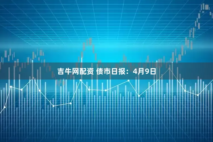 吉牛网配资 债市日报：4月9日