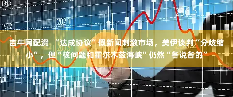 吉牛网配资  “达成协议”假新闻刺激市场，美伊谈判“分歧缩小”，但“核问题和霍尔木兹海峡”仍然“各说各的”
