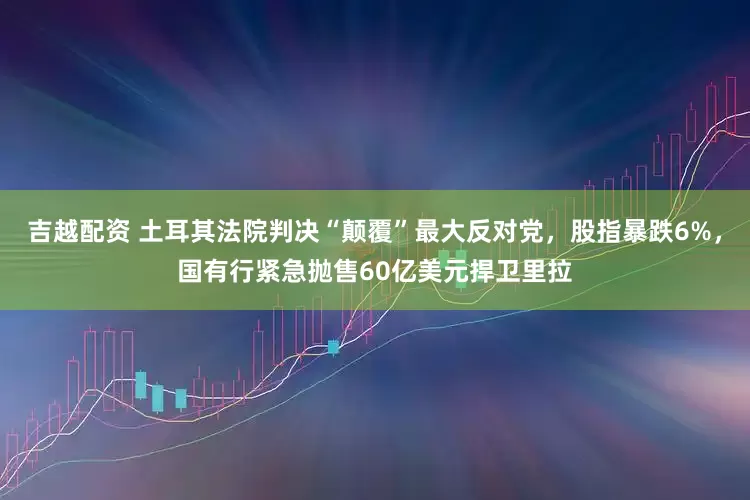 吉越配资 土耳其法院判决“颠覆”最大反对党，股指暴跌6%，国有行紧急抛售60亿美元捍卫里拉